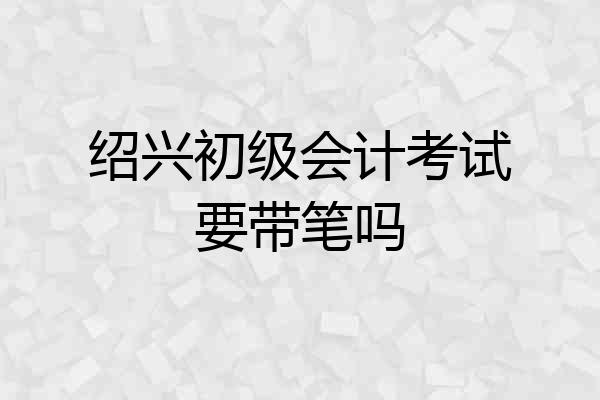绍兴初级会计考试要带笔吗