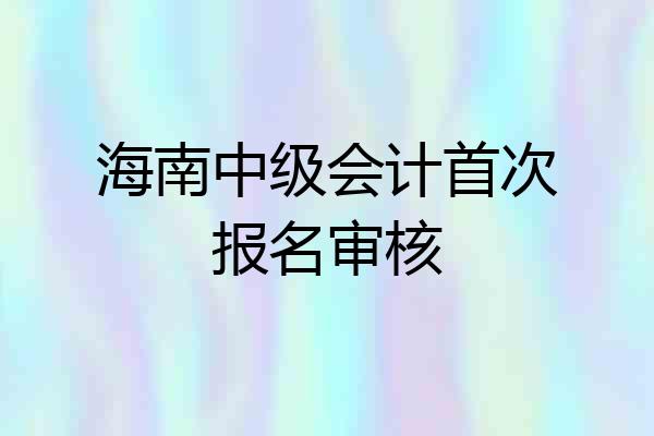 海南中级会计首次报名审核