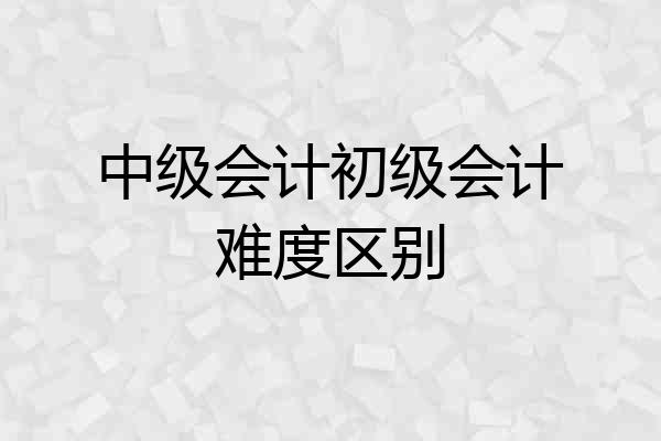 中级会计初级会计难度区别