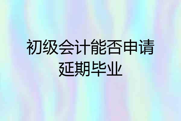 初级会计能否申请延期毕业