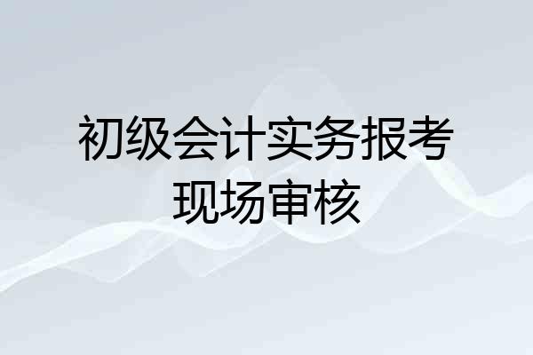 初级会计实务报考现场审核