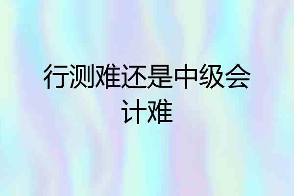 行测难还是中级会计难