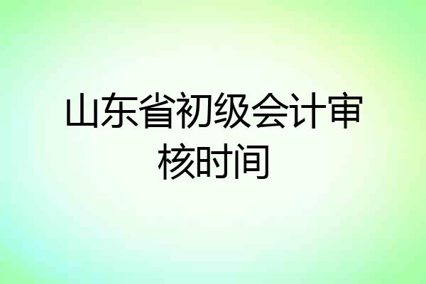 山东省初级会计审核时间