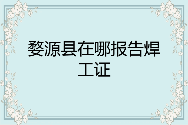 婺源县在哪报告焊工证
