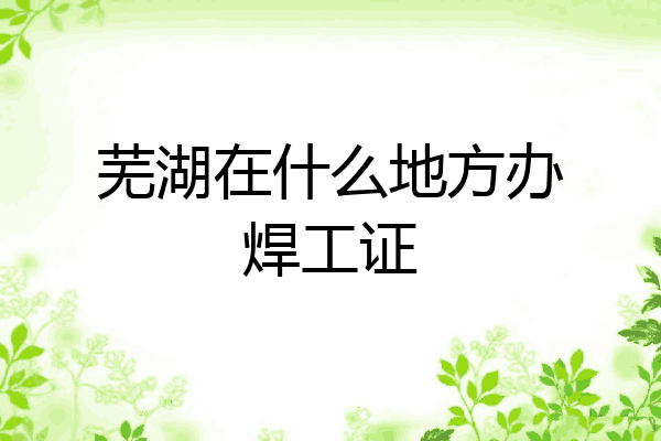 芜湖在什么地方办焊工证