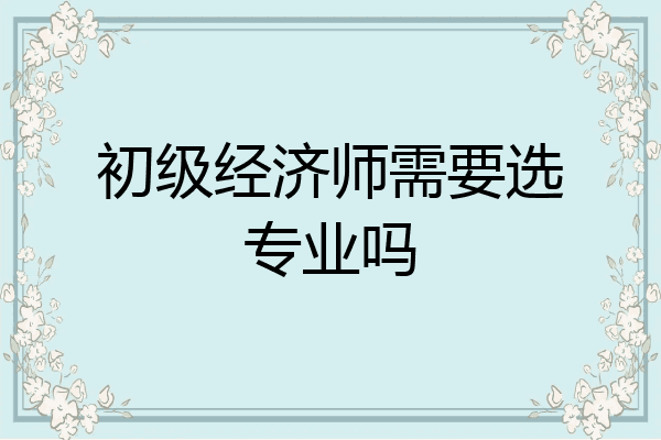 初级经济师需要选专业吗