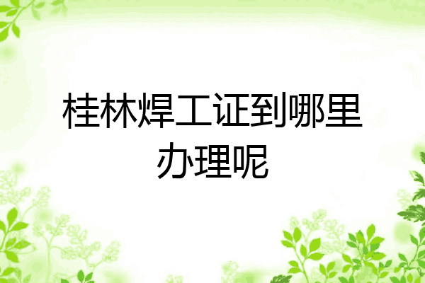 桂林焊工证到哪里办理呢