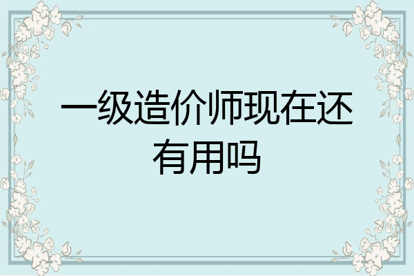 一级造价师现在还有用吗