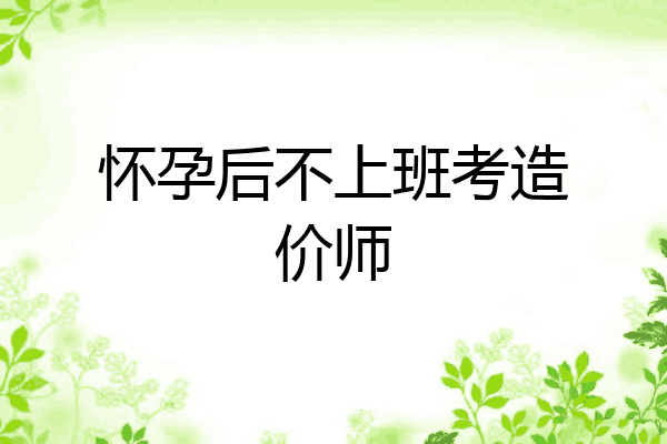 怀孕后不上班考造价师