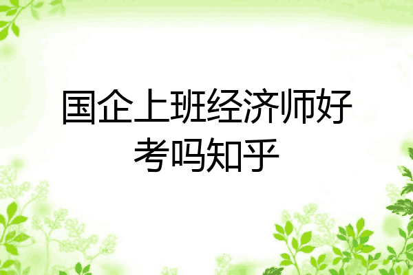 国企上班经济师好考吗知乎