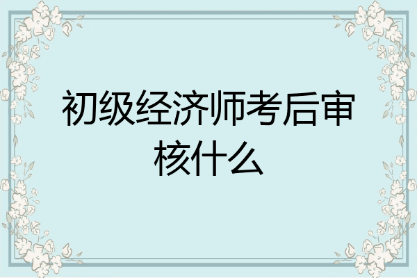 初级经济师考后审核什么