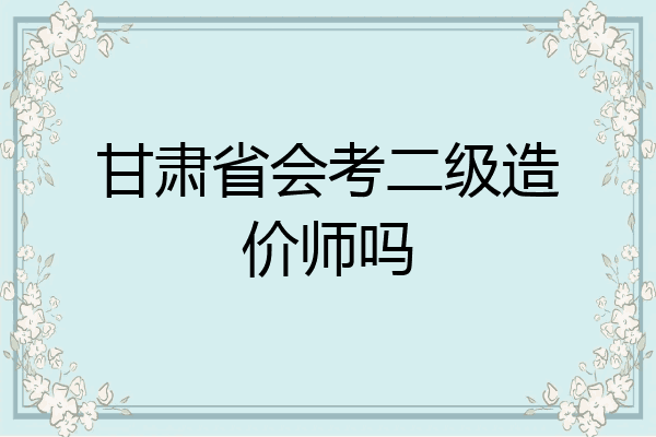 甘肃省会考二级造价师吗