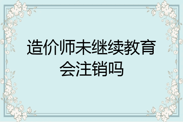 造价师未继续教育会注销吗