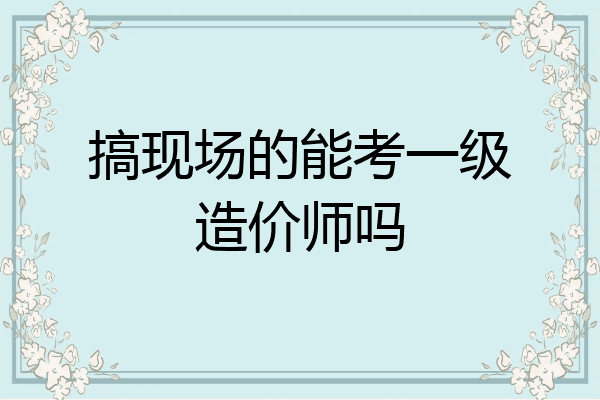 搞现场的能考一级造价师吗
