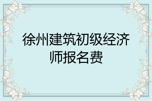 徐州建筑初级经济师报名费