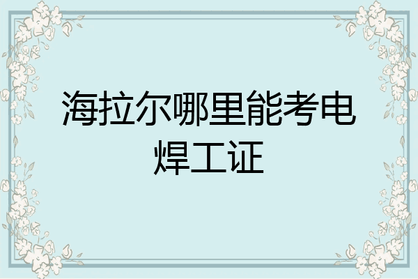 海拉尔哪里能考电焊工证