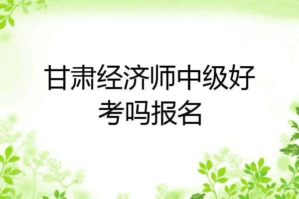 甘肃经济师中级好考吗报名