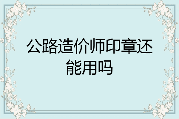 公路造价师印章还能用吗