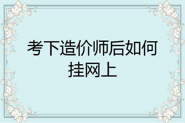 考下造价师后如何挂网上