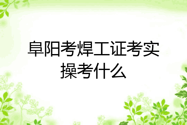 阜阳考焊工证考实操考什么