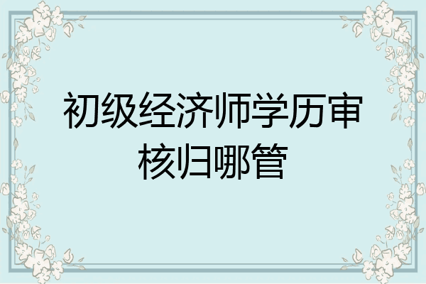 初级经济师学历审核归哪管