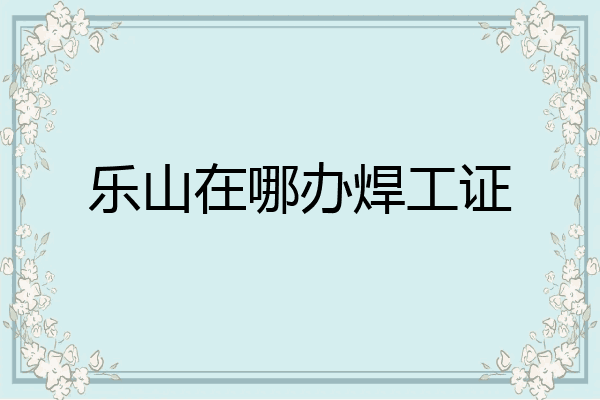 乐山在哪办焊工证