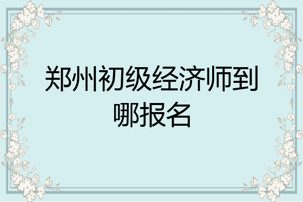 郑州初级经济师到哪报名