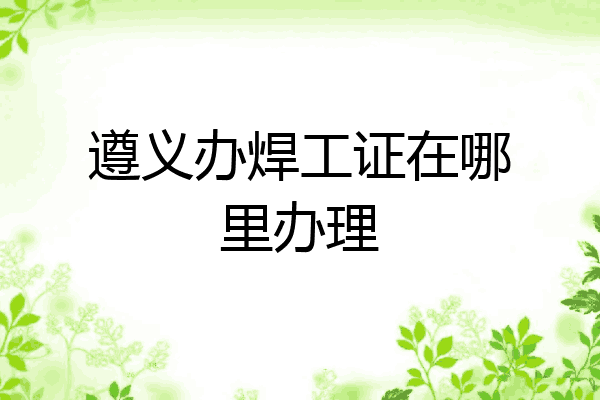 遵义办焊工证在哪里办理