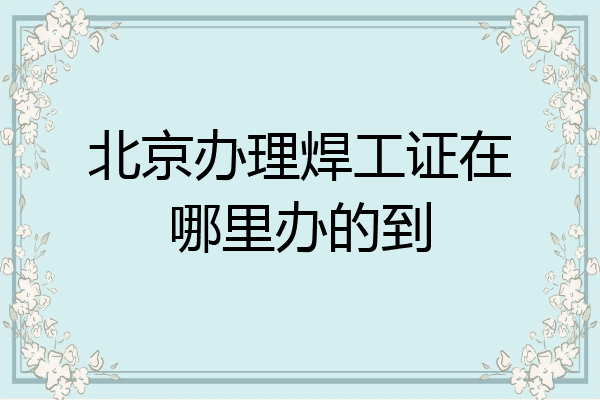 北京办理焊工证在哪里办的到