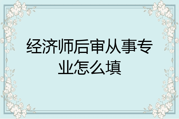 经济师后审从事专业怎么填