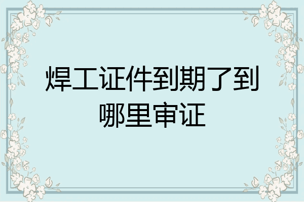 焊工证件到期了到哪里审证