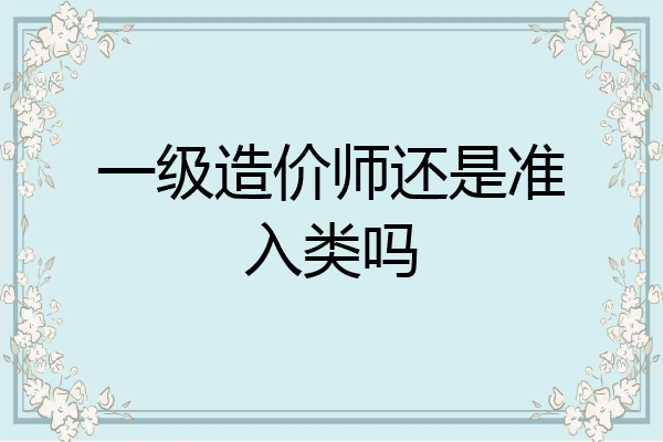一级造价师还是准入类吗