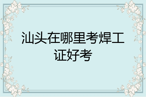 汕头在哪里考焊工证好考