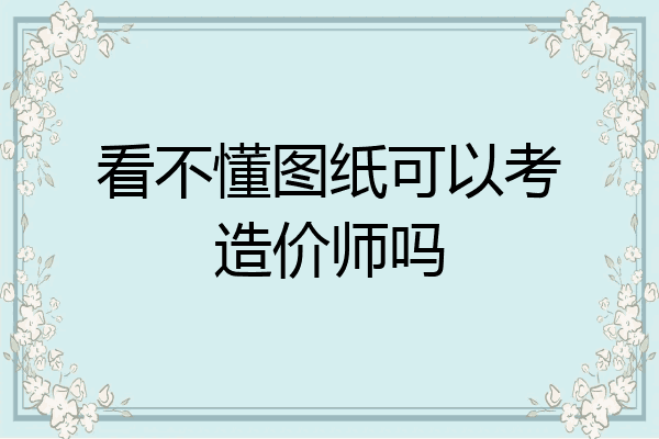 看不懂图纸可以考造价师吗