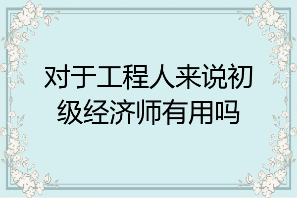 对于工程人来说初级经济师有用吗