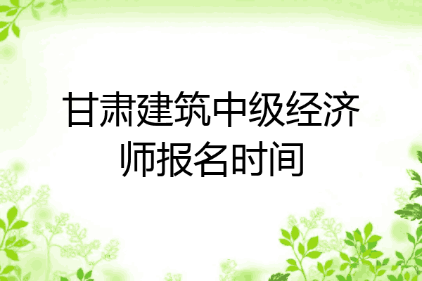 甘肃建筑中级经济师报名时间