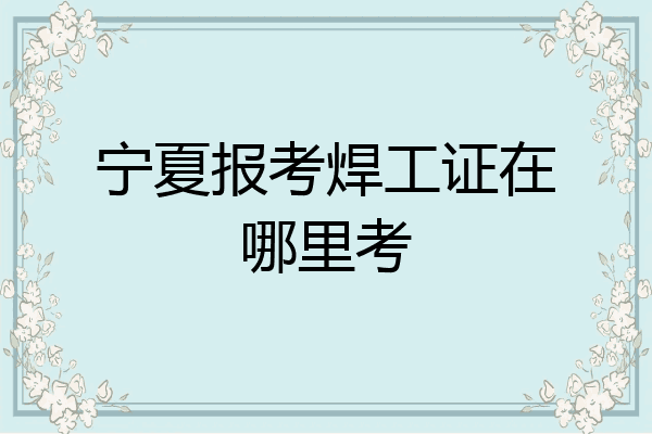宁夏报考焊工证在哪里考