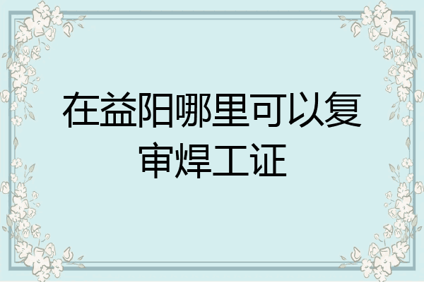 在益阳哪里可以复审焊工证