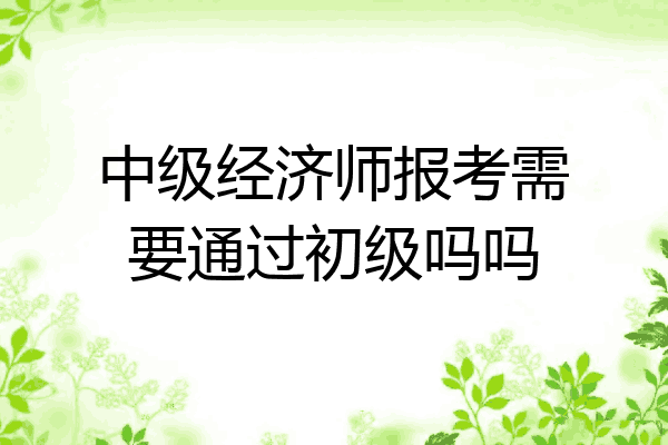 中级经济师报考需要通过初级吗吗
