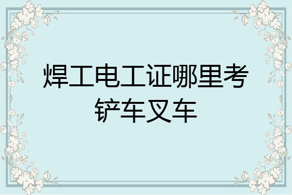焊工电工证哪里考铲车叉车