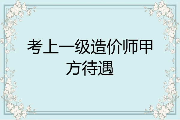 考上一级造价师甲方待遇