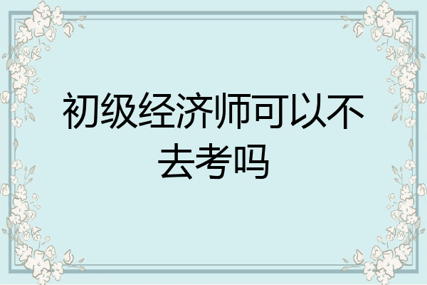 初级经济师可以不去考吗