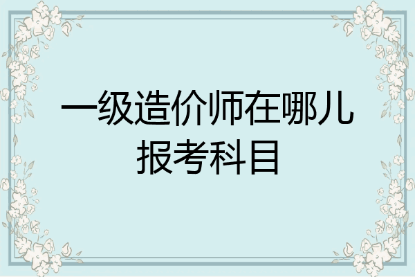 一级造价师在哪儿报考科目