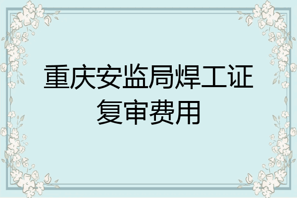 重庆安监局焊工证复审费用