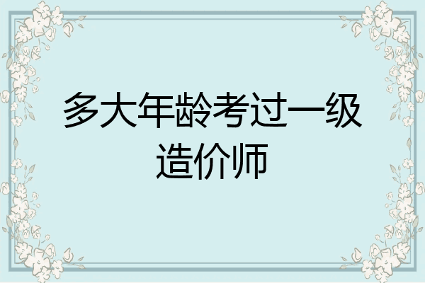 多大年龄考过一级造价师