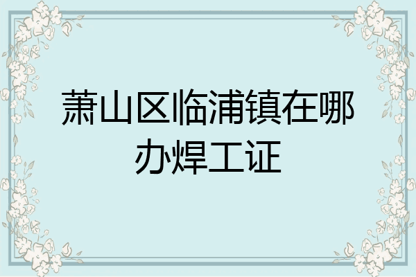 萧山区临浦镇在哪办焊工证