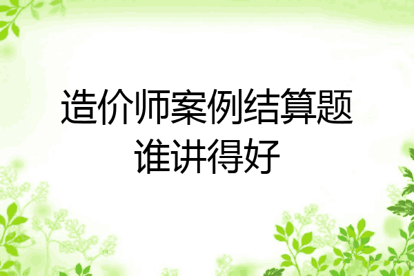 造价师案例结算题谁讲得好