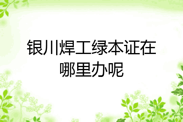 银川焊工绿本证在哪里办呢