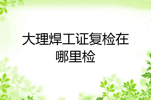 大理焊工证复检在哪里检