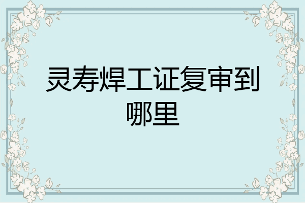 灵寿焊工证复审到哪里